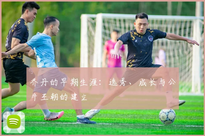 乔丹的早期生涯：选秀、成长与公牛王朝的建立