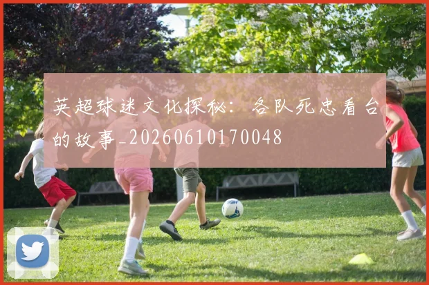 英超球迷文化探秘:各队死忠看台的故事_20260610170048