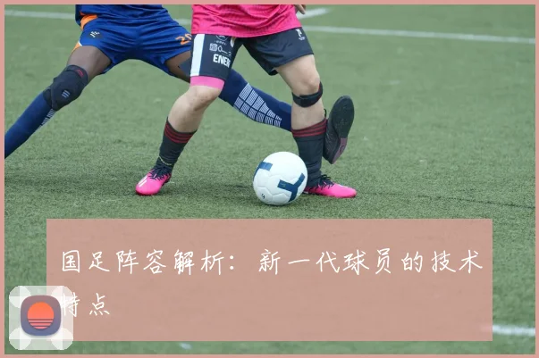 国足阵容解析：新一代球员的技术特点