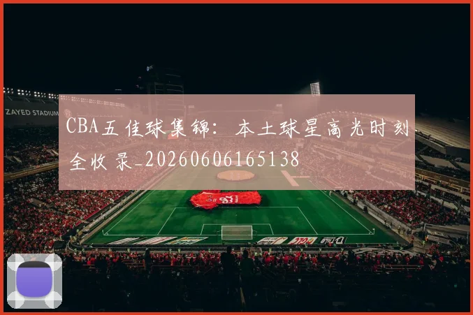 CBA五佳球集锦：本土球星高光时刻全收录_20260606165138