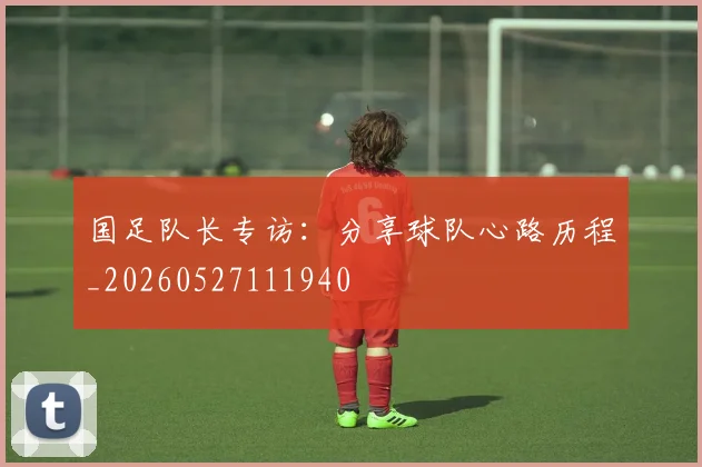 国足队长专访：分享球队心路历程_20260527111940