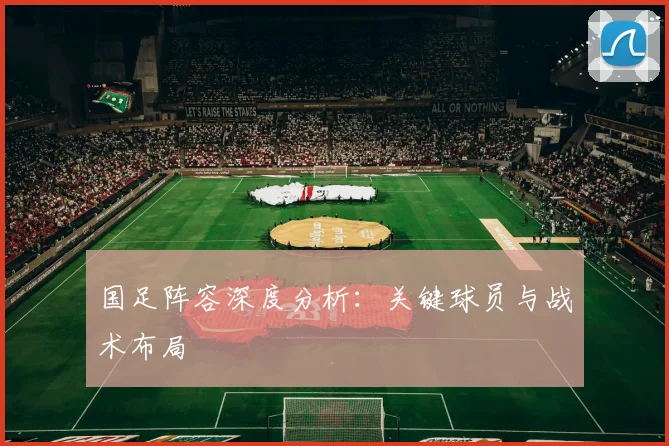国足阵容深度分析：关键球员与战术布局
