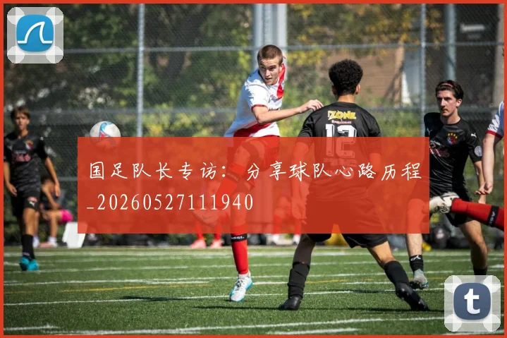 国足队长专访：分享球队心路历程_20260527111940