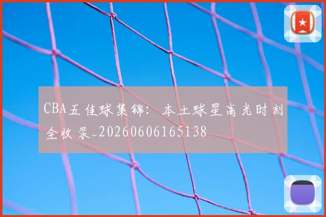 CBA五佳球集锦：本土球星高光时刻全收录_20260606165138
